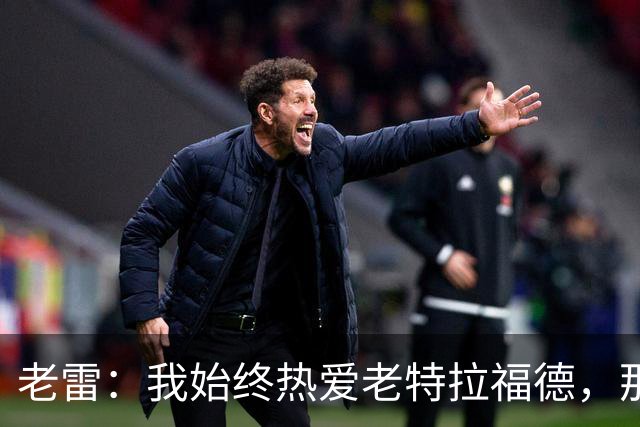 老雷：我始终热爱老特拉福德，那时的曼联无比强大
